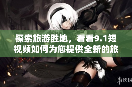 探索旅游胜地，看看9.1短视频如何为您提供全新的旅游体验
