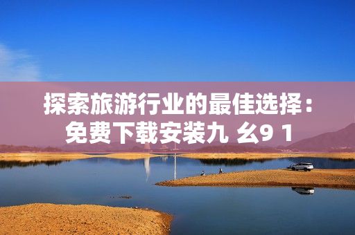 探索旅游行业的最佳选择：免费下载安装九 幺9 1