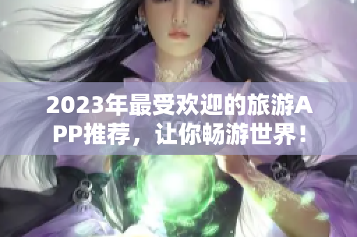 2023年最受欢迎的旅游APP推荐，让你畅游世界！