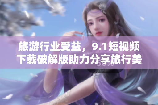 旅游行业受益，9.1短视频下载破解版助力分享旅行美好体验