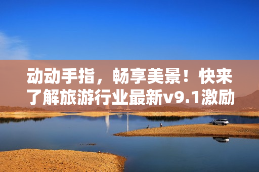 动动手指，畅享美景！快来了解旅游行业最新v9.1激励政策