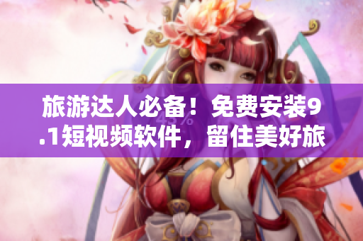 旅游达人必备！免费安装9.1短视频软件，留住美好旅行瞬间