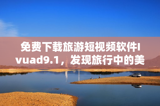 免费下载旅游短视频软件Ivuad9.1，发现旅行中的美好。