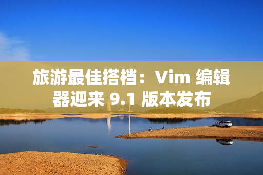 旅游最佳搭档：Vim 编辑器迎来 9.1 版本发布