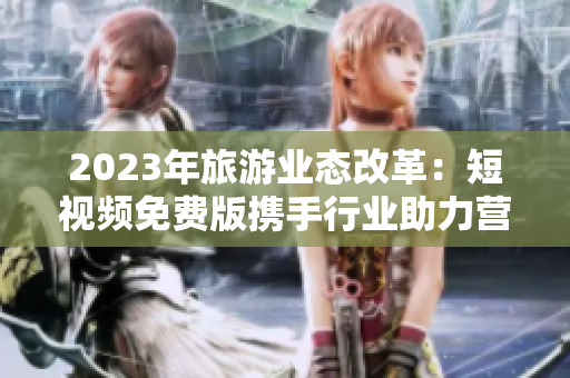 2023年旅游业态改革：短视频免费版携手行业助力营销