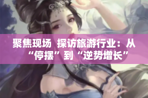 聚焦现场  探访旅游行业：从“停摆”到“逆势增长”