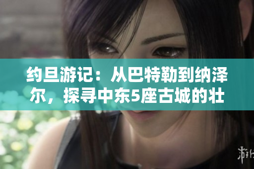 约旦游记：从巴特勒到纳泽尔，探寻中东5座古城的壮丽风光