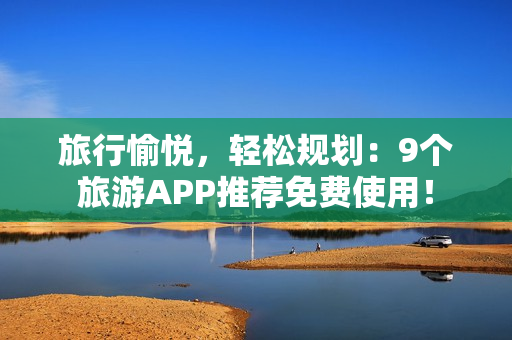 旅行愉悦，轻松规划：9个旅游APP推荐免费使用！