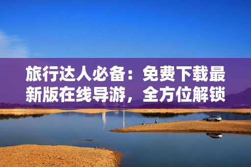 旅行达人必备：免费下载最新版在线导游，全方位解锁旅游新视界