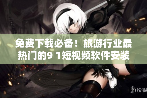 免费下载必备！旅游行业最热门的9 1短视频软件安装攻略