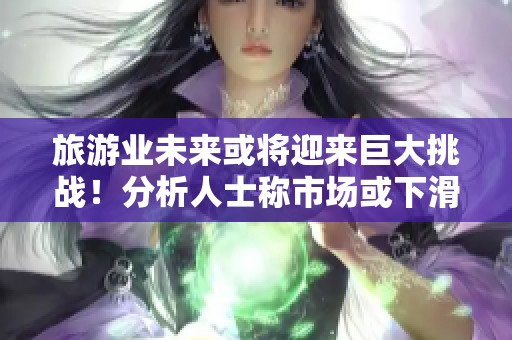 旅游业未来或将迎来巨大挑战！分析人士称市场或下滑至新低。
