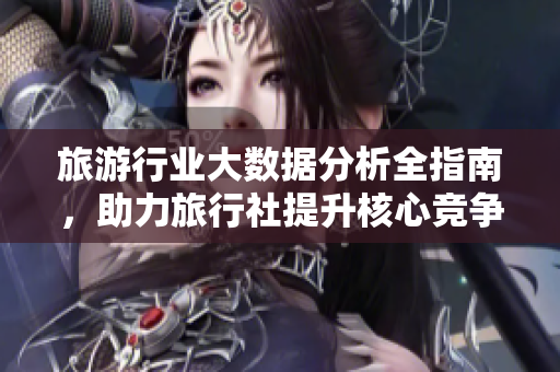 旅游行业大数据分析全指南，助力旅行社提升核心竞争力