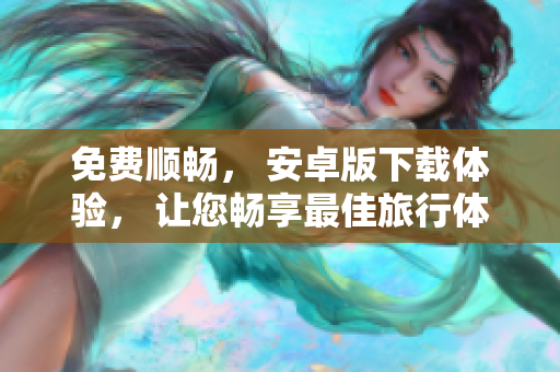 免费顺畅， 安卓版下载体验， 让您畅享最佳旅行体验！