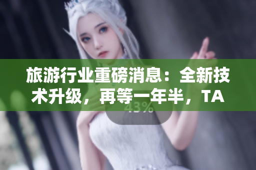 旅游行业重磅消息：全新技术升级，再等一年半，TA就要发布啦！