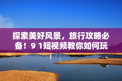 探索美好风景，旅行攻略必备！9 1短视频教你如何玩转旅游行业