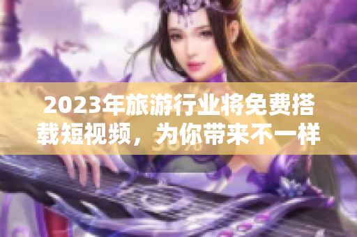 2023年旅游行业将免费搭载短视频，为你带来不一样的旅游体验