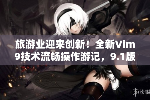 旅游业迎来创新！全新Vim9技术流畅操作游记，9.1版正式发布
