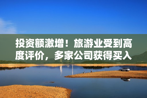 投资额激增！旅游业受到高度评价，多家公司获得买入评级