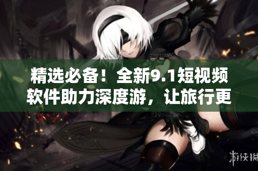 精选必备！全新9.1短视频软件助力深度游，让旅行更生动