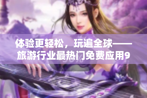 体验更轻松，玩遍全球——旅游行业最热门免费应用9.1版安装教程！