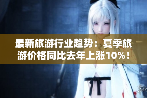 最新旅游行业趋势：夏季旅游价格同比去年上涨10%！
