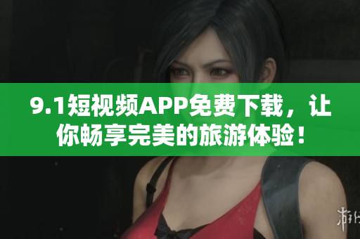 9.1短视频APP免费下载，让你畅享完美的旅游体验！