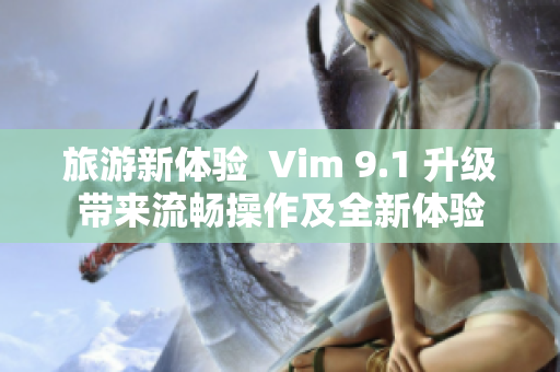 旅游新体验  Vim 9.1 升级带来流畅操作及全新体验