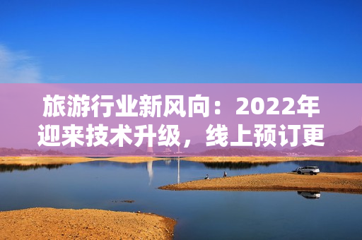 旅游行业新风向：2022年迎来技术升级，线上预订更便捷