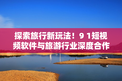 探索旅行新玩法！9 1短视频软件与旅游行业深度合作上线苹果手机