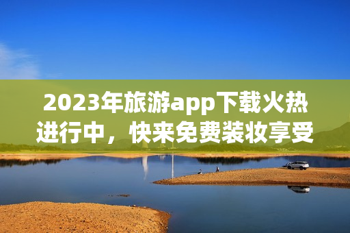 2023年旅游app下载火热进行中，快来免费装妆享受黄金级服务！