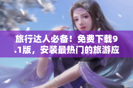 旅行达人必备！免费下载9.1版，安装最热门的旅游应用程序