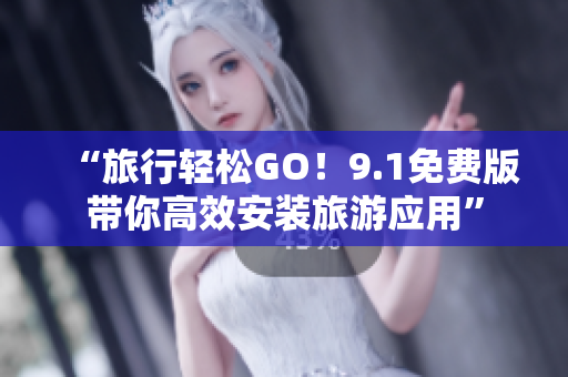 “旅行轻松GO！9.1免费版带你高效安装旅游应用”