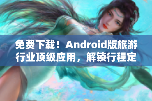 免费下载！Android版旅游行业顶级应用，解锁行程定制与景点推荐