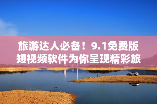 旅游达人必备！9.1免费版短视频软件为你呈现精彩旅行趣闻！