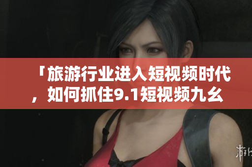 「旅游行业进入短视频时代，如何抓住9.1短视频九幺机遇？」