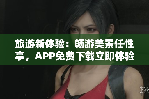 旅游新体验：畅游美景任性享，APP免费下载立即体验