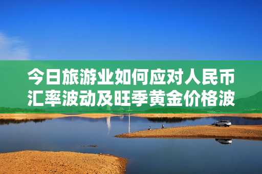 今日旅游业如何应对人民币汇率波动及旺季黄金价格波动？