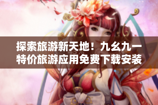 探索旅游新天地！九幺九一特价旅游应用免费下载安装