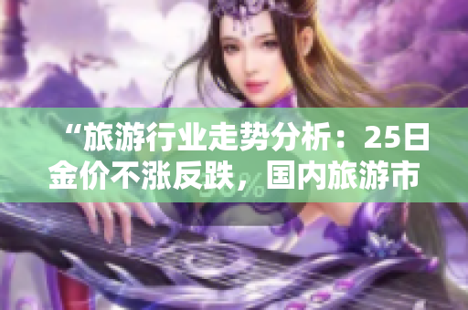 “旅游行业走势分析：25日金价不涨反跌，国内旅游市场或将迎来价格调整”
