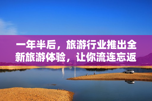 一年半后，旅游行业推出全新旅游体验，让你流连忘返！