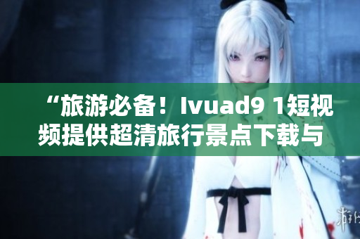 “旅游必备！Ivuad9 1短视频提供超清旅行景点下载与分享”