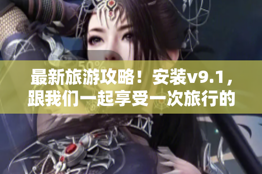 最新旅游攻略！安装v9.1，跟我们一起享受一次旅行的奖励体验！