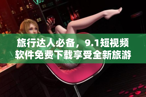 旅行达人必备，9.1短视频软件免费下载享受全新旅游体验