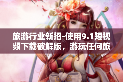 旅游行业新招-使用9.1短视频下载破解版，游玩任何旅游景点！