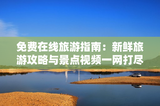 免费在线旅游指南：新鲜旅游攻略与景点视频一网打尽