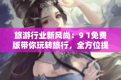 旅游行业新风尚：9 1免费版带你玩转旅行，全方位提升旅游体验