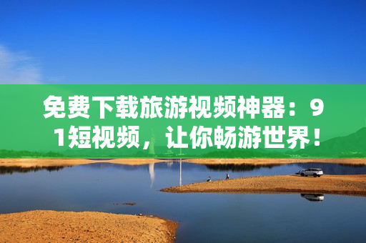 免费下载旅游视频神器：9 1短视频，让你畅游世界！