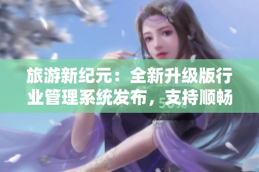 旅游新纪元：全新升级版行业管理系统发布，支持顺畅流畅滚动和旅游九号全面改版