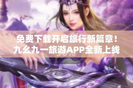 免费下载开启旅行新篇章！九幺九一旅游APP全新上线！