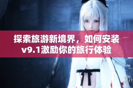 探索旅游新境界，如何安装v9.1激励你的旅行体验